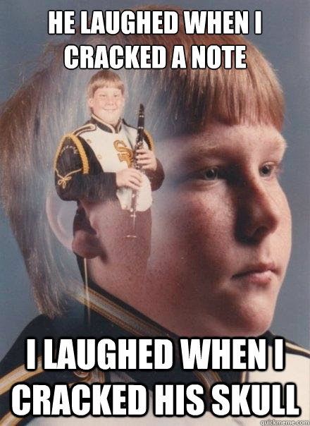 he laughed when i cracked a note
 
 i laughed when i cracked his skull - he laughed when i cracked a note
 
 i laughed when i cracked his skull  PTSD Clarinet Boy