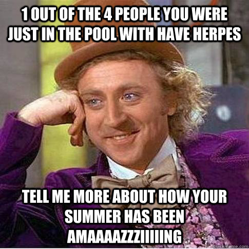 1 out of the 4 people you were just in the pool with HAVE HERPES Tell me more about how your summer has been AMAAAAZZZIIIIING  Condescending Willy Wonka