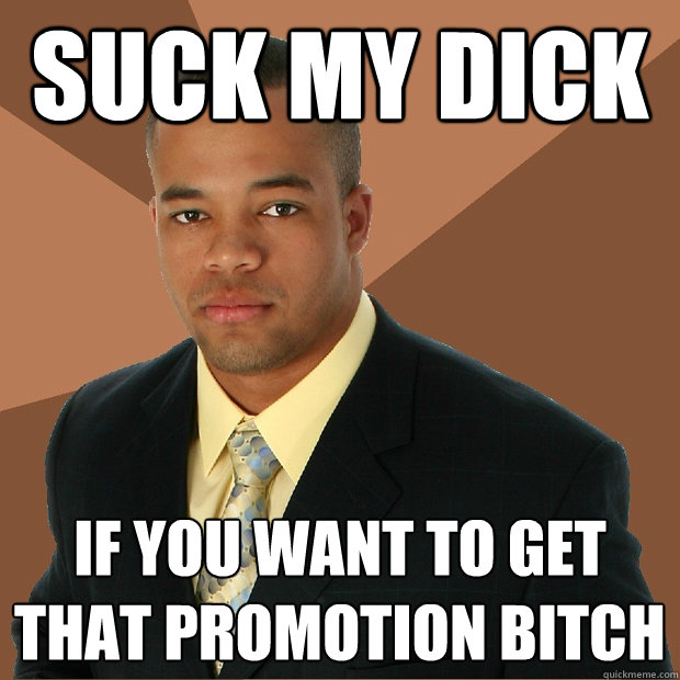 suck my dick if you want to get that promotion bitch  Successful Black Man