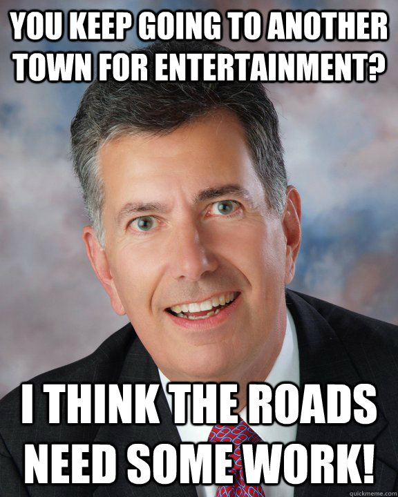 You keep going to another town for entertainment? I think the roads need some work!  Overly Attached Mayor Ellis