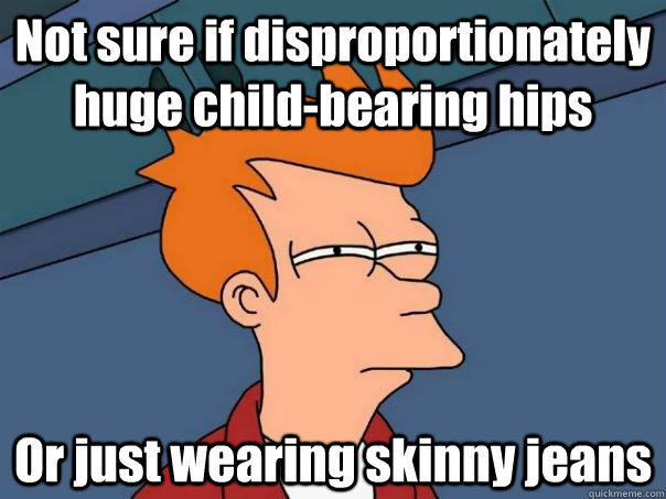 Not sure if disproportionately huge child-bearing hips Or just wearing skinny jeans  Futurama Fry