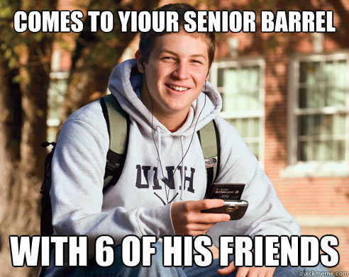 comes to yiour senior barrel with 6 of his friends  College Freshman