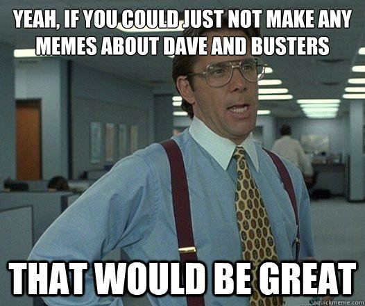 Yeah, if you could just not make any memes about dave and busters that would be great  Party Patrol Lumbergh