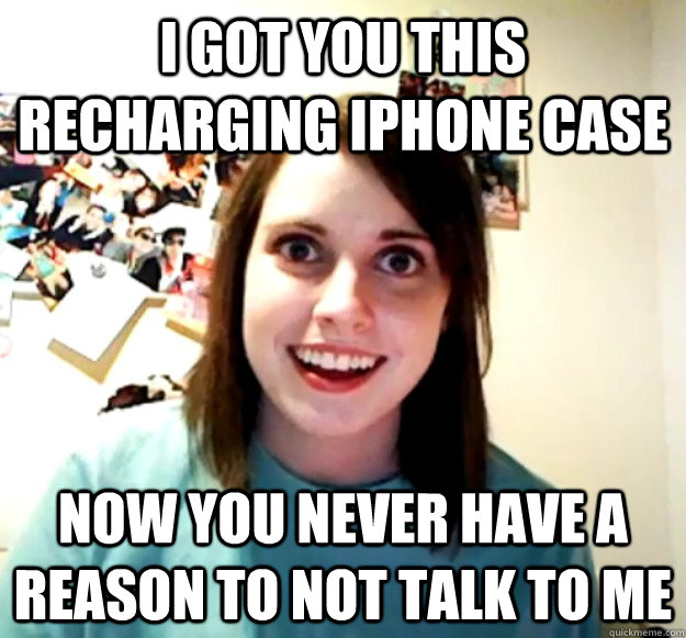 I got you this recharging iphone case Now you never have a reason to not talk to me  Overly Attached Girlfriend