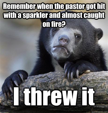 Remember when the pastor got hit with a sparkler and almost caught on fire? I threw it   Confession Bear