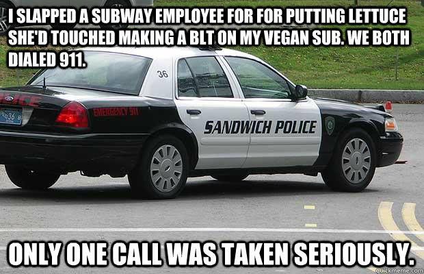 i slapped a subway employee for for putting lettuce she'd touched making a blt on my vegan sub. we both dialed 911. Only one call was taken seriously.  Sandwich Police