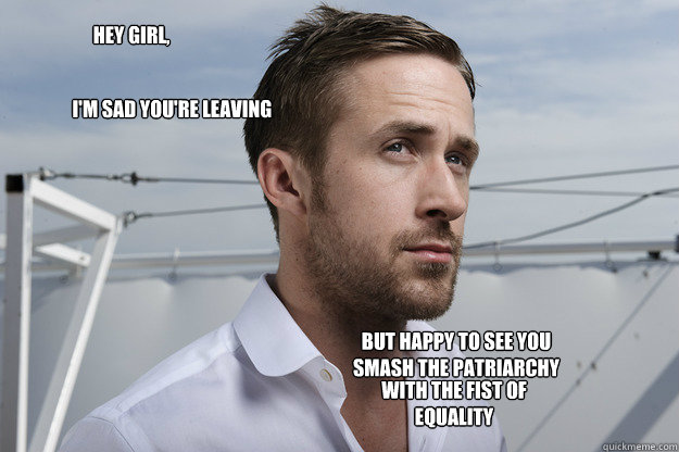 Hey girl, I'm sad you're leaving  But happy to see you smash the patriarchy with the fist of equality   Feminist Ryan Gosling