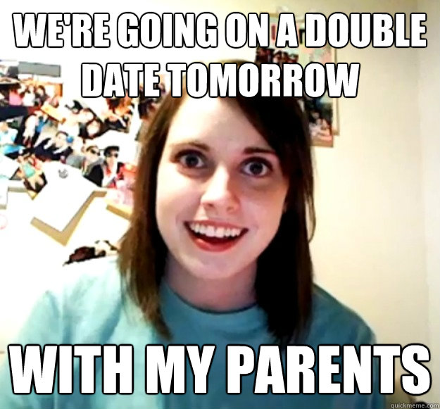 we're going on a double date tomorrow with my parents  Overly Attached Girlfriend