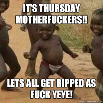 It's Thursday motherfuckers!! Lets all get ripped as fuck yeye!  Its friday niggas