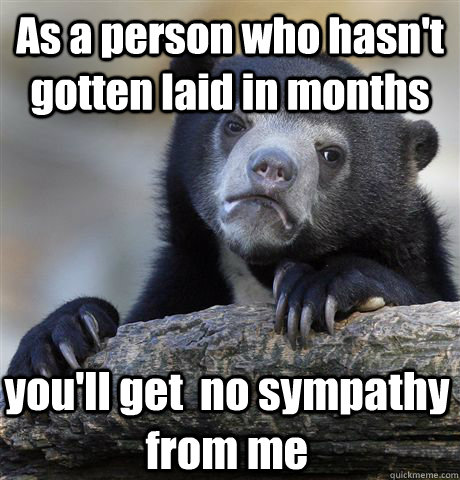 As a person who hasn't gotten laid in months you'll get  no sympathy from me  Confession Bear
