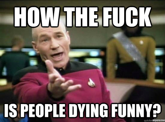 How the fuck is people dying funny?  Annoyed Picard HD