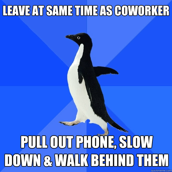 Leave at same time as coworker Pull out phone, slow down & walk behind them  Socially Awkward Penguin