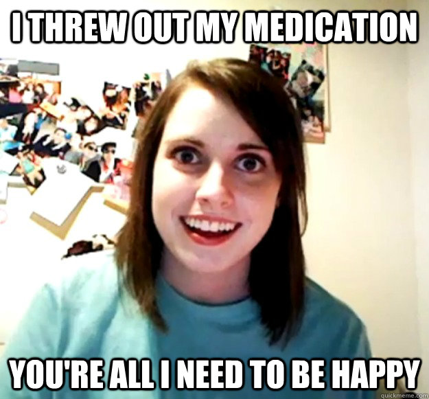 I threw out my medication you're all I need to be happy - I threw out my medication you're all I need to be happy  Overly Attached Girlfriend