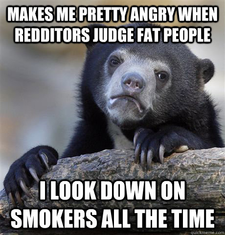 Makes me pretty angry when redditors judge fat people I look down on smokers all the time  Confession Bear