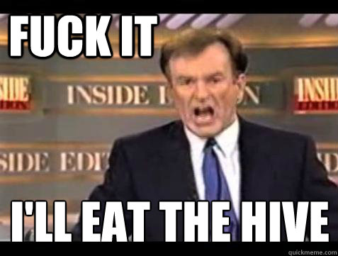 FUCK IT I'll eat the hive
  Fuck it