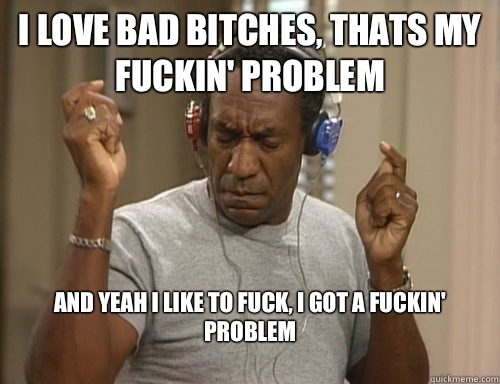 I Love Bad Bitches, Thats My Fuckin' Problem And Yeah I Like To Fuck, I Got A Fuckin' Problem
  Bill Cosby Headphones