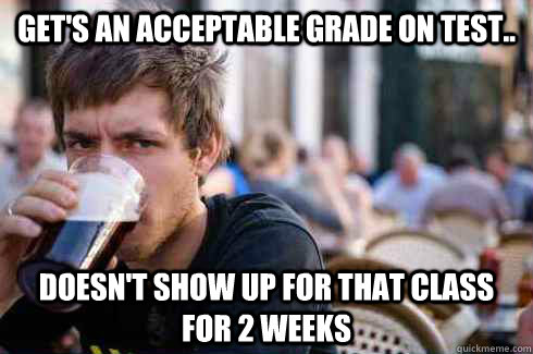 Get's an acceptable grade on test.. Doesn't show up for that class for 2 weeks  Lazy College Senior