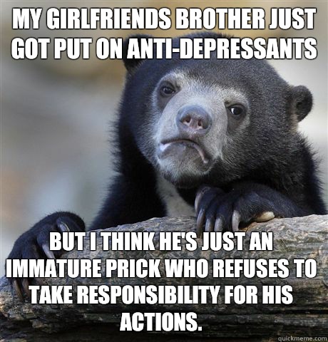 My girlfriends brother just got put on anti-depressants  But I think he's just an immature prick who refuses to take responsibility for his actions.  Confession Bear
