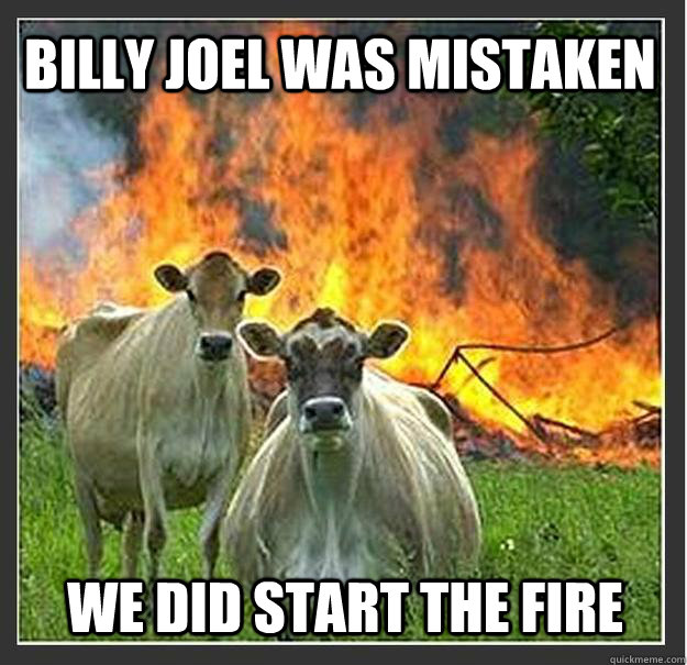 Billy joel was mistaken we DID start the fire  Evil cows