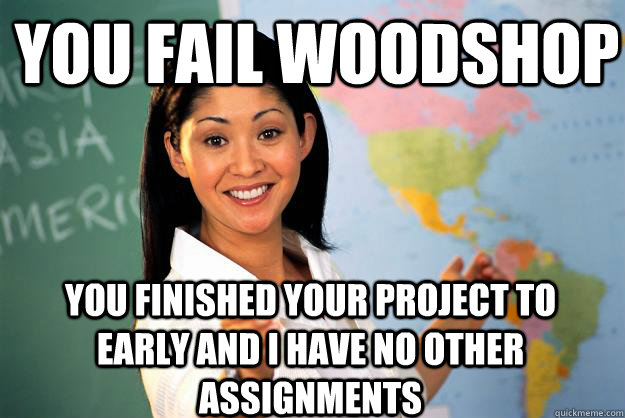 You fail woodshop you finished your project to early and i have no other assignments  - You fail woodshop you finished your project to early and i have no other assignments   Unhelpful High School Teacher
