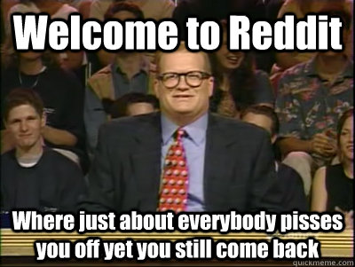 Welcome to Reddit Where just about everybody pisses you off yet you still come back  Its time to play drew carey