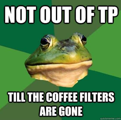 not out of TP till the coffee filters are gone  Foul Bachelor Frog