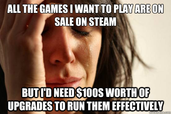 All the games i want to play are on sale on steam but I'd need $100s worth of upgrades to run them effectively  First World Problems