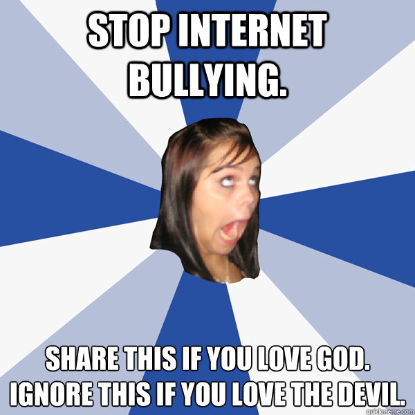 STOP INTERNET BULLYING. SHARE THIS IF YOU LOVE GOD.
IGNORE THIS IF YOU LOVE THE DEVIL. - STOP INTERNET BULLYING. SHARE THIS IF YOU LOVE GOD.
IGNORE THIS IF YOU LOVE THE DEVIL.  Annoying Facebook Girl