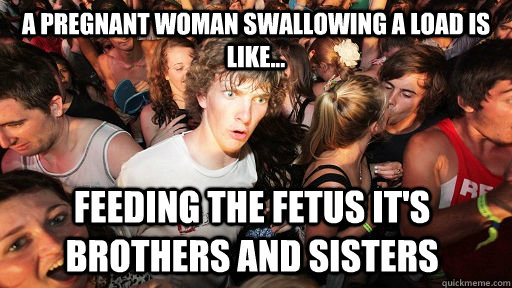 A pregnant woman swallowing a load is like... feeding the fetus it's brothers and sisters  Sudden Clarity Clarence