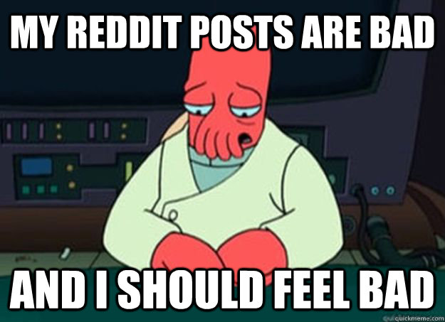 my reddit posts are bad  And I should feel bad - my reddit posts are bad  And I should feel bad  I made someone sad and i should feel bad