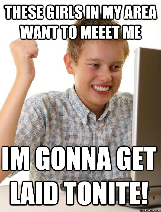 These girls in my area want to meeet me im gonna get laid tonite! - These girls in my area want to meeet me im gonna get laid tonite!  First Day on the Internet Kid