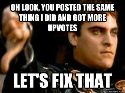 Oh look, you posted the same thing I did and got more upvotes Let's fix that  Downvoting Roman