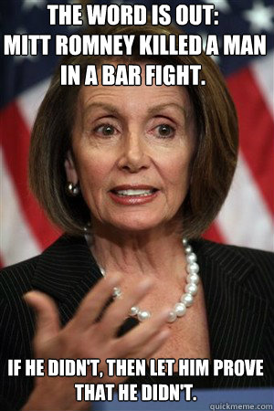 The word is out:
 mitt romney killed a man in a bar fight. If he didn't, then let him prove that he didn't.  nancy pelosi fingerblast