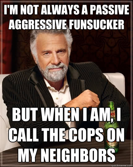 I'm not always a passive aggressive funsucker But when I am, I call the cops on my neighbors  The Most Interesting Man In The World