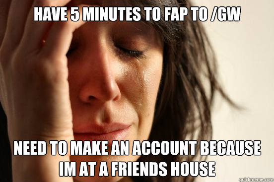 have 5 minutes to fap to /gw
 need to make an account because im at a friends house - have 5 minutes to fap to /gw
 need to make an account because im at a friends house  First World Problems