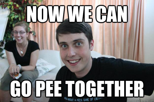 Now we can  go pee together - Now we can  go pee together  Overly Attached Boyfriend