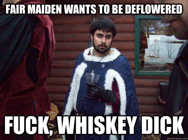 Fair maiden wants to be deflowered Fuck, Whiskey dick  Raging Alcoholic King