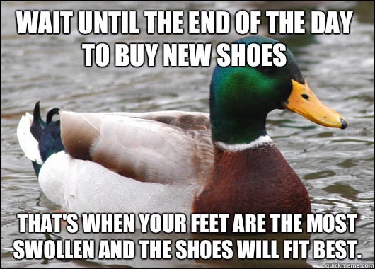 Wait until the end of the day to buy new shoes That's when your feet are the most swollen and the shoes will fit best.  Actual Advice Mallard