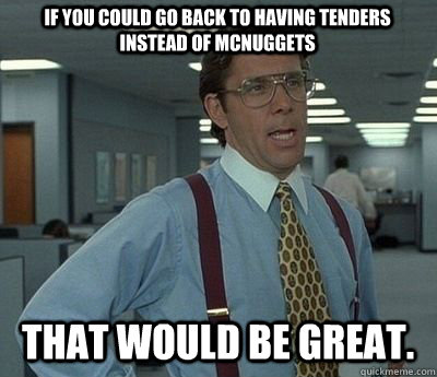 if you could go back to having tenders instead of McNuggets That would be great. - if you could go back to having tenders instead of McNuggets That would be great.  Bill lumberg