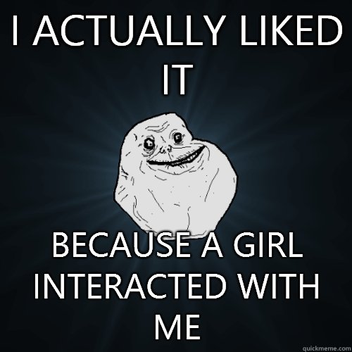 I actually liked it Because a girl interacted with me  Forever Alone