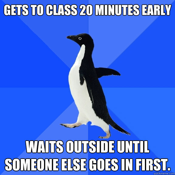 Gets to class 20 minutes early waits outside until someone else goes in first.   Socially Awkward Penguin