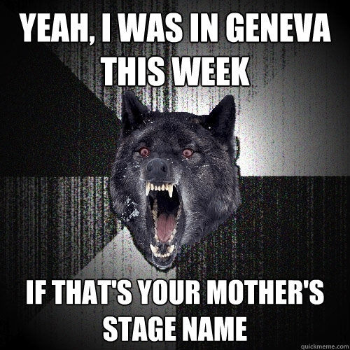 YEAH, I WAS IN GENEVA THIS WEek if that's your mother's stage name  Insanity Wolf