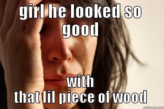 GIRL HE LOOKED SO GOOD WITH THAT LIL PIECE OF WOOD First World Problems