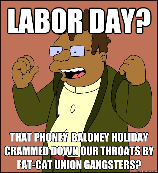 labor day? That phoney-baloney holiday crammed down our throats by fat-cat union gangsters? - labor day? That phoney-baloney holiday crammed down our throats by fat-cat union gangsters?  Misc