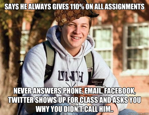 Says he always gives 110% on all assignments Never answers Phone, email, Facebook, twitter shows up for class and asks you why you didn't call him..  College Freshman