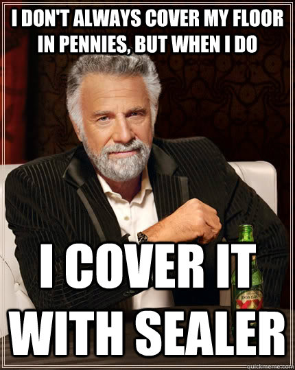 I don't always cover my floor in pennies, but when I do I cover it with sealer  The Most Interesting Man In The World