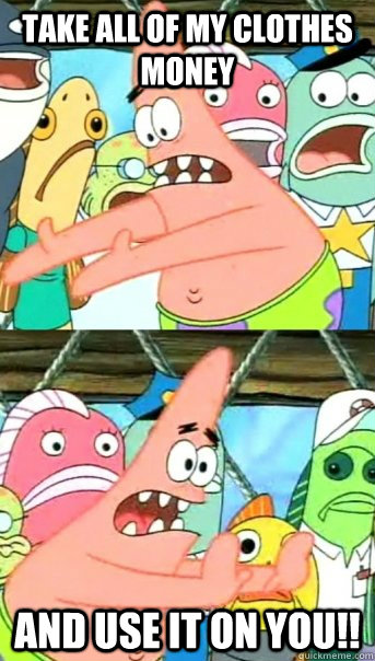 Take all of my clothes money And use it on you!!  Push it somewhere else Patrick