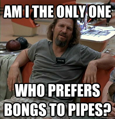 Am I the only one who prefers bongs to pipes?  The Dude