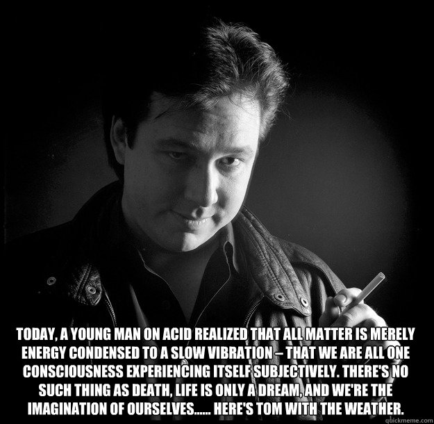 Today, a young man on acid realized that all matter is merely energy condensed to a slow vibration – that we are all one consciousness experiencing itself subjectively. There's no such thing as death, life is only a dream, and we're the imagination   Bill Hicks