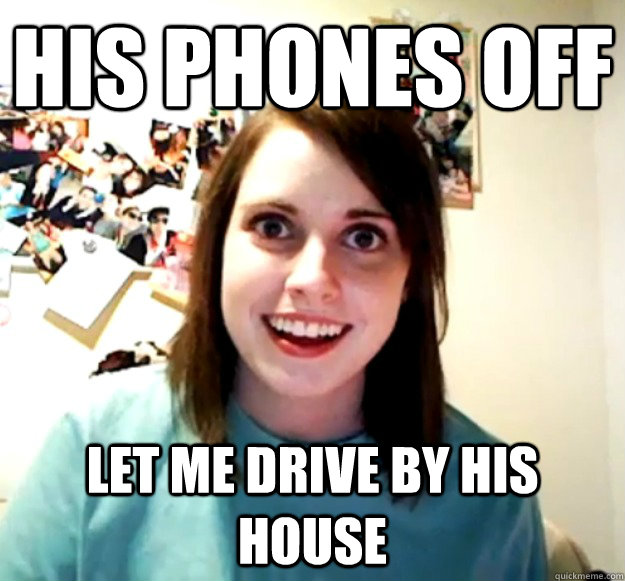His phones off Let me drive by his house - His phones off Let me drive by his house  Overly Attached Girlfriend